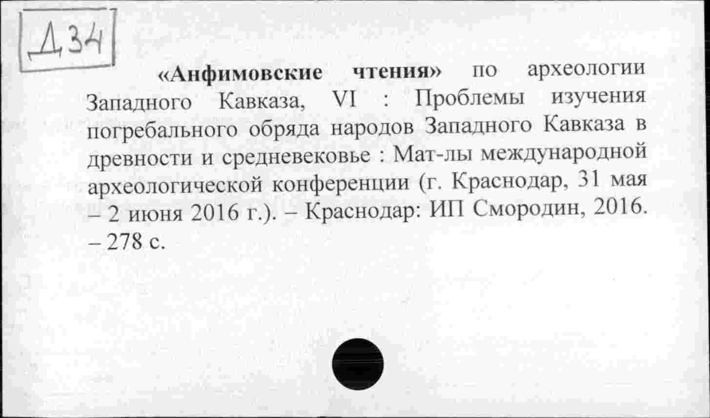 ﻿«Анфимовские чтения» по археологии Западного Кавказа, VI : Проблемы изучения погребального обряда народов Западного Кавказа в древности и средневековье : Мат-лы международной археологической конференции (г. Краснодар, 31 мая - 2 июня 2016 г.). - Краснодар: ИП Смородин, 2016. -278 с.